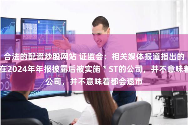 合法的配资炒股网站 证监会：相关媒体报道指出的66家可能在2024年年报披露后被实施＊ST的公司，并不意味着都会退市